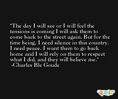The day I will see or I will feel the tensions is coming I will ask them to come back to the street again. But for the time being, I need silence in this country. I need peace. I want them to go back home and I will rely on them to respect what I did, and they will believe me. -Charles Ble Goude