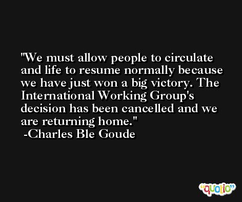 We must allow people to circulate and life to resume normally because we have just won a big victory. The International Working Group's decision has been cancelled and we are returning home. -Charles Ble Goude