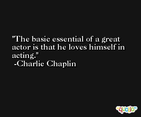 The basic essential of a great actor is that he loves himself in acting. -Charlie Chaplin
