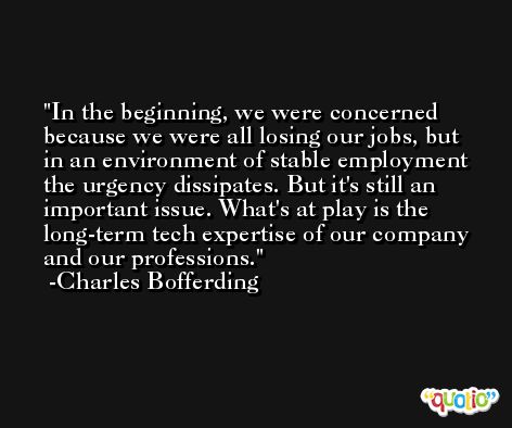 In the beginning, we were concerned because we were all losing our jobs, but in an environment of stable employment the urgency dissipates. But it's still an important issue. What's at play is the long-term tech expertise of our company and our professions. -Charles Bofferding