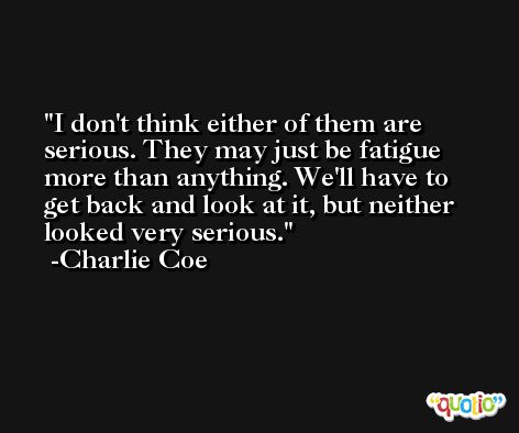 I don't think either of them are serious. They may just be fatigue more than anything. We'll have to get back and look at it, but neither looked very serious. -Charlie Coe
