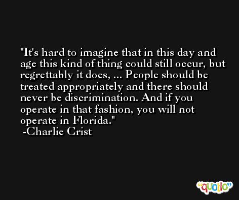 It's hard to imagine that in this day and age this kind of thing could still occur, but regrettably it does, ... People should be treated appropriately and there should never be discrimination. And if you operate in that fashion, you will not operate in Florida. -Charlie Crist