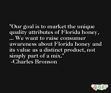 Our goal is to market the unique quality attributes of Florida honey, ... We want to raise consumer awareness about Florida honey and its value as a distinct product, not simply part of a mix. -Charles Bronson