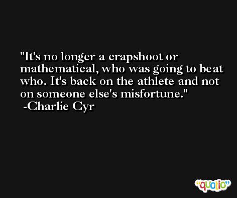 It's no longer a crapshoot or mathematical, who was going to beat who. It's back on the athlete and not on someone else's misfortune. -Charlie Cyr