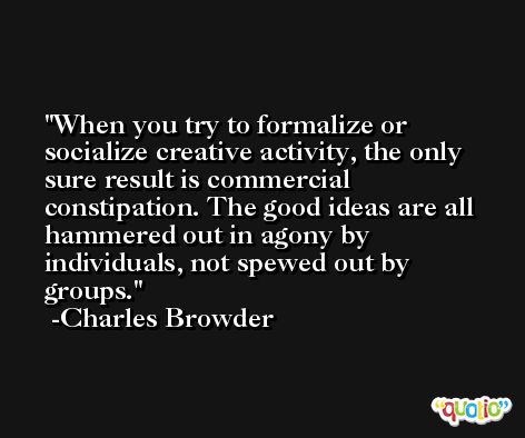 When you try to formalize or socialize creative activity, the only sure result is commercial constipation. The good ideas are all hammered out in agony by individuals, not spewed out by groups. -Charles Browder