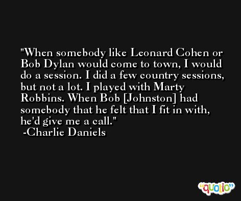 When somebody like Leonard Cohen or Bob Dylan would come to town, I would do a session. I did a few country sessions, but not a lot. I played with Marty Robbins. When Bob [Johnston] had somebody that he felt that I fit in with, he'd give me a call. -Charlie Daniels
