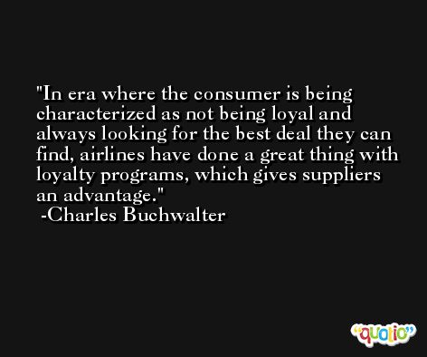 In era where the consumer is being characterized as not being loyal and always looking for the best deal they can find, airlines have done a great thing with loyalty programs, which gives suppliers an advantage. -Charles Buchwalter