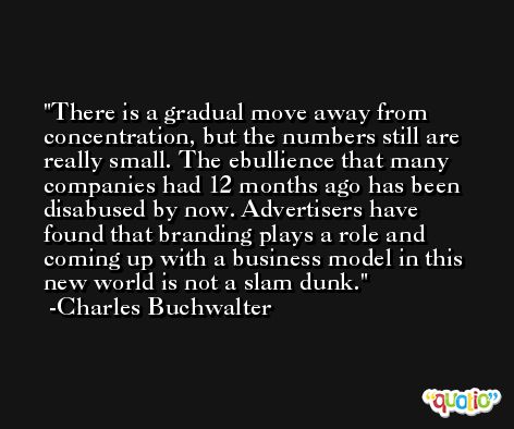 There is a gradual move away from concentration, but the numbers still are really small. The ebullience that many companies had 12 months ago has been disabused by now. Advertisers have found that branding plays a role and coming up with a business model in this new world is not a slam dunk. -Charles Buchwalter