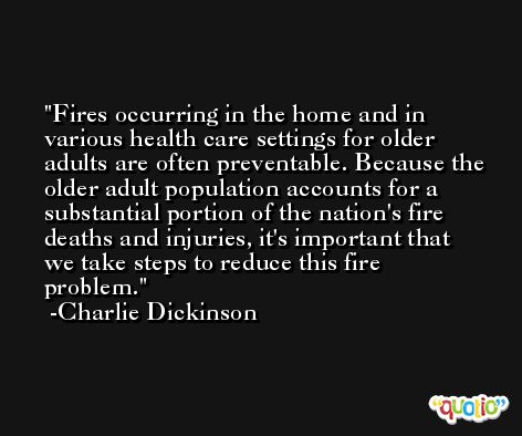 Fires occurring in the home and in various health care settings for older adults are often preventable. Because the older adult population accounts for a substantial portion of the nation's fire deaths and injuries, it's important that we take steps to reduce this fire problem. -Charlie Dickinson