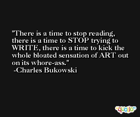 There is a time to stop reading, there is a time to STOP trying to WRITE, there is a time to kick the whole bloated sensation of ART out on its whore-ass. -Charles Bukowski