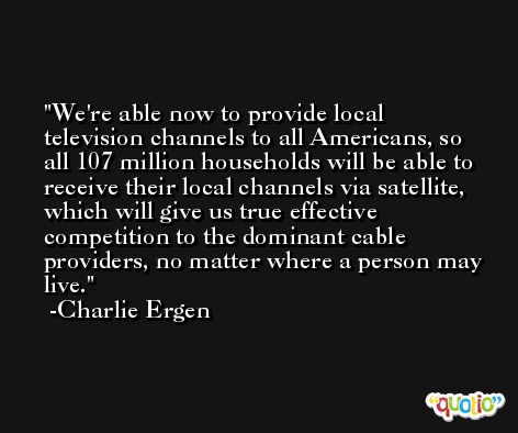 We're able now to provide local television channels to all Americans, so all 107 million households will be able to receive their local channels via satellite, which will give us true effective competition to the dominant cable providers, no matter where a person may live. -Charlie Ergen
