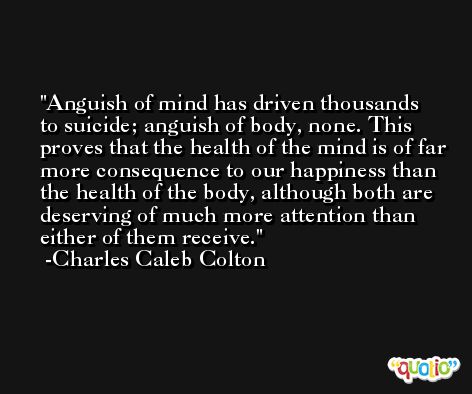 Anguish of mind has driven thousands to suicide; anguish of body, none. This proves that the health of the mind is of far more consequence to our happiness than the health of the body, although both are deserving of much more attention than either of them receive. -Charles Caleb Colton