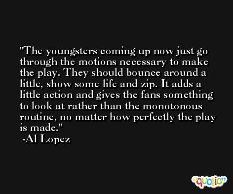The youngsters coming up now just go through the motions necessary to make the play. They should bounce around a little, show some life and zip. It adds a little action and gives the fans something to look at rather than the monotonous routine, no matter how perfectly the play is made. -Al Lopez