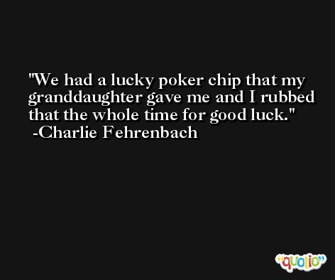 We had a lucky poker chip that my granddaughter gave me and I rubbed that the whole time for good luck. -Charlie Fehrenbach