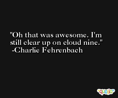 Oh that was awesome. I'm still clear up on cloud nine. -Charlie Fehrenbach