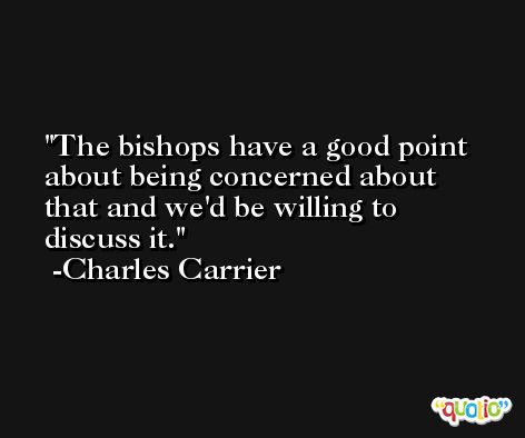 The bishops have a good point about being concerned about that and we'd be willing to discuss it. -Charles Carrier