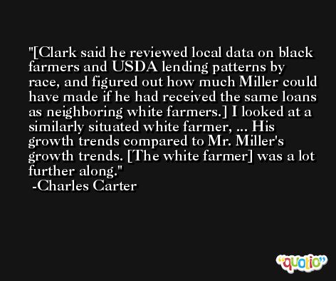 [Clark said he reviewed local data on black farmers and USDA lending patterns by race, and figured out how much Miller could have made if he had received the same loans as neighboring white farmers.] I looked at a similarly situated white farmer, ... His growth trends compared to Mr. Miller's growth trends. [The white farmer] was a lot further along. -Charles Carter