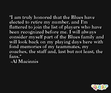 I am truly honored that the Blues have elected to retire my number, and I'm flattered to join the list of players who have been recognized before me. I will always consider myself part of the Blues family and will look back on my playing days here with fond memories of my teammates, my coaches, the staff and, last but not least, the fans. -Al Macinnis