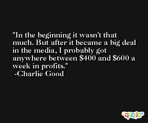 In the beginning it wasn't that much. But after it became a big deal in the media, I probably got anywhere between $400 and $600 a week in profits. -Charlie Good