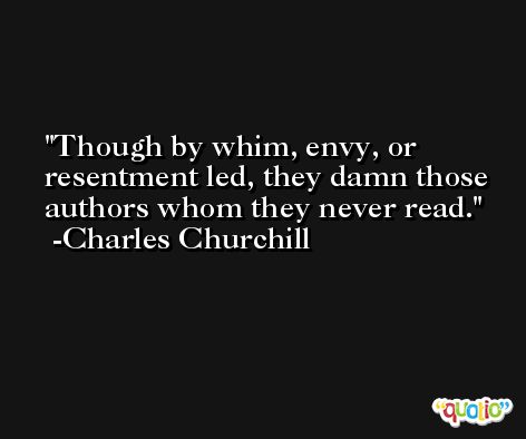 Though by whim, envy, or resentment led, they damn those authors whom they never read. -Charles Churchill