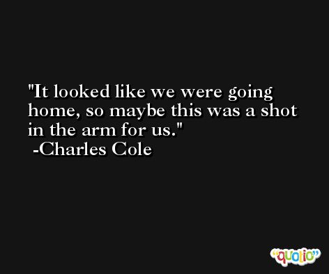 It looked like we were going home, so maybe this was a shot in the arm for us. -Charles Cole