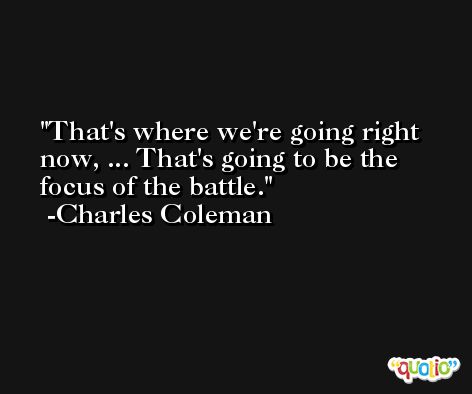 That's where we're going right now, ... That's going to be the focus of the battle. -Charles Coleman