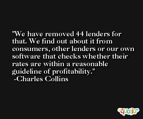 We have removed 44 lenders for that. We find out about it from consumers, other lenders or our own software that checks whether their rates are within a reasonable guideline of profitability. -Charles Collins
