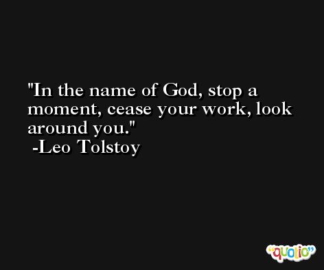 In the name of God, stop a moment, cease your work, look around you. -Leo Tolstoy