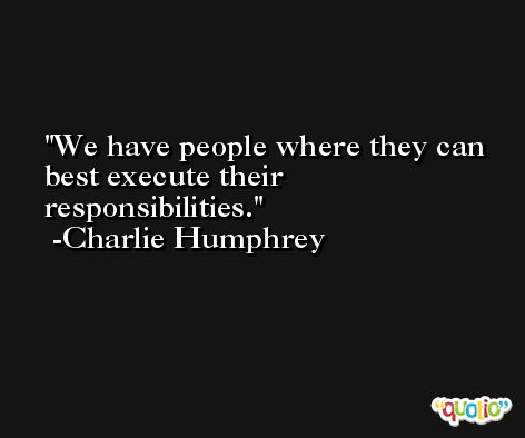 We have people where they can best execute their responsibilities. -Charlie Humphrey