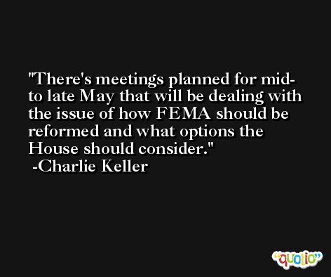 There's meetings planned for mid- to late May that will be dealing with the issue of how FEMA should be reformed and what options the House should consider. -Charlie Keller