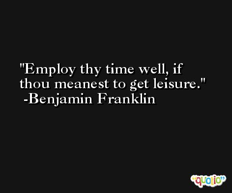 Employ thy time well, if thou meanest to get leisure. -Benjamin Franklin