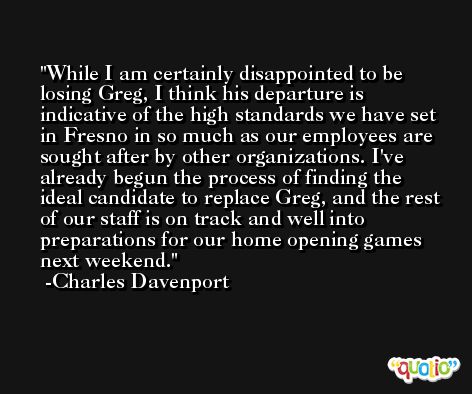 While I am certainly disappointed to be losing Greg, I think his departure is indicative of the high standards we have set in Fresno in so much as our employees are sought after by other organizations. I've already begun the process of finding the ideal candidate to replace Greg, and the rest of our staff is on track and well into preparations for our home opening games next weekend. -Charles Davenport
