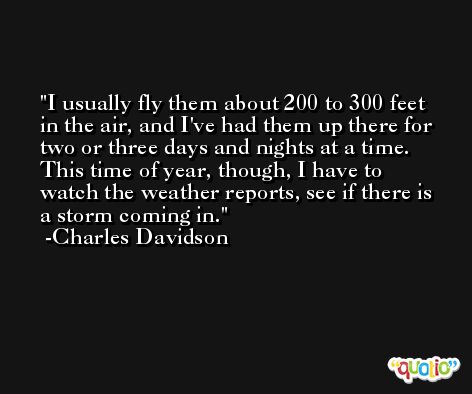 I usually fly them about 200 to 300 feet in the air, and I've had them up there for two or three days and nights at a time. This time of year, though, I have to watch the weather reports, see if there is a storm coming in. -Charles Davidson