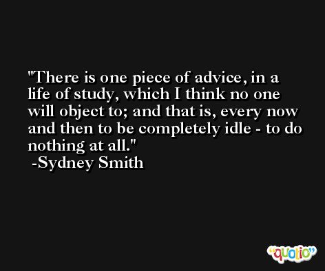 There is one piece of advice, in a life of study, which I think no one will object to; and that is, every now and then to be completely idle - to do nothing at all. -Sydney Smith