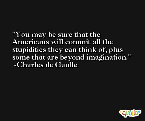 You may be sure that the Americans will commit all the stupidities they can think of, plus some that are beyond imagination. -Charles de Gaulle