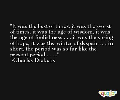 It was the best of times, it was the worst of times, it was the age of wisdom, it was the age of foolishness . . . it was the spring of hope, it was the winter of despair . . . in short, the period was so far like the present period . . . . -Charles Dickens