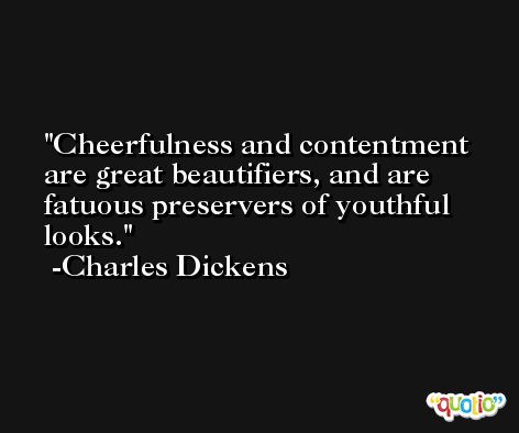Cheerfulness and contentment are great beautifiers, and are fatuous preservers of youthful looks. -Charles Dickens