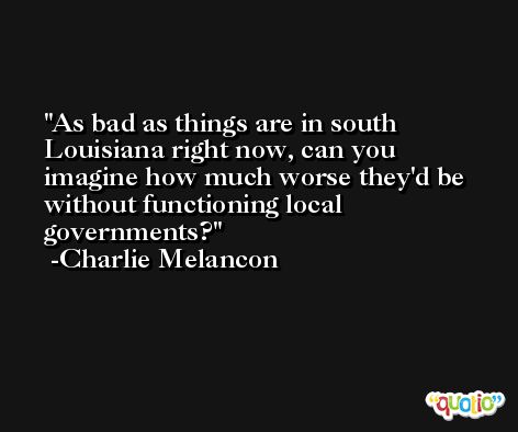 As bad as things are in south Louisiana right now, can you imagine how much worse they'd be without functioning local governments? -Charlie Melancon