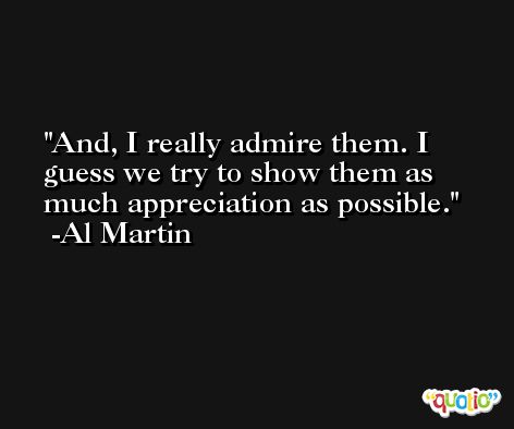 And, I really admire them. I guess we try to show them as much appreciation as possible. -Al Martin