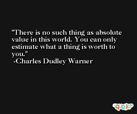 There is no such thing as absolute value in this world. You can only estimate what a thing is worth to you. -Charles Dudley Warner