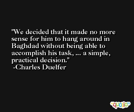 We decided that it made no more sense for him to hang around in Baghdad without being able to accomplish his task, ... a simple, practical decision. -Charles Duelfer