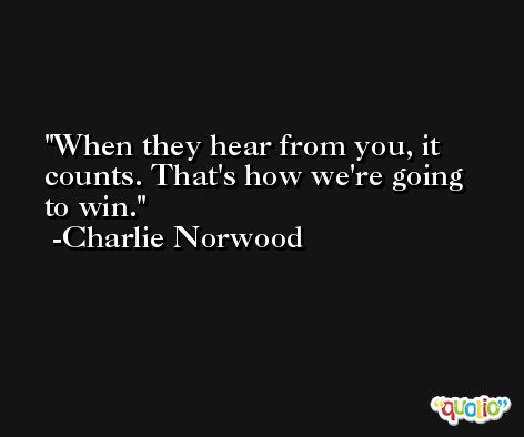 When they hear from you, it counts. That's how we're going to win. -Charlie Norwood