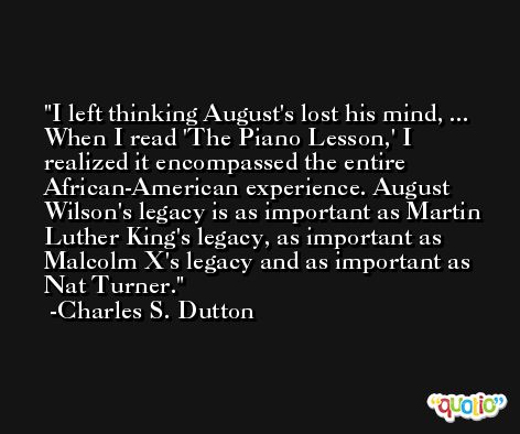 I left thinking August's lost his mind, ... When I read 'The Piano Lesson,' I realized it encompassed the entire African-American experience. August Wilson's legacy is as important as Martin Luther King's legacy, as important as Malcolm X's legacy and as important as Nat Turner. -Charles S. Dutton