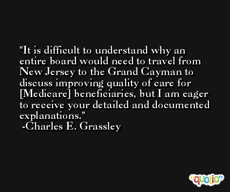 It is difficult to understand why an entire board would need to travel from New Jersey to the Grand Cayman to discuss improving quality of care for [Medicare] beneficiaries, but I am eager to receive your detailed and documented explanations. -Charles E. Grassley
