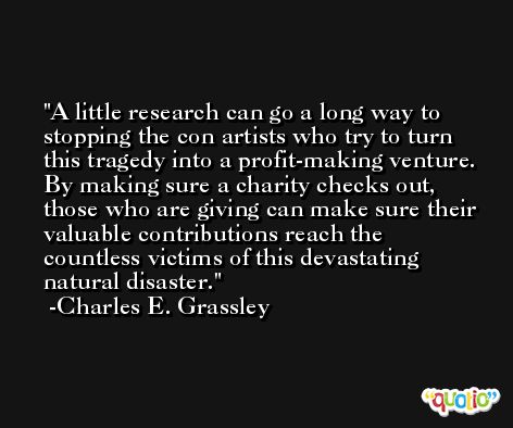 A little research can go a long way to stopping the con artists who try to turn this tragedy into a profit-making venture. By making sure a charity checks out, those who are giving can make sure their valuable contributions reach the countless victims of this devastating natural disaster. -Charles E. Grassley