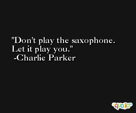 Don't play the saxophone. Let it play you. -Charlie Parker