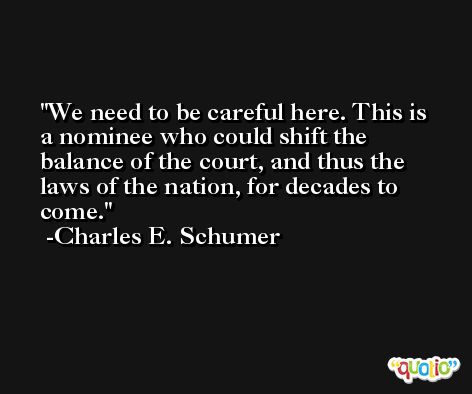 We need to be careful here. This is a nominee who could shift the balance of the court, and thus the laws of the nation, for decades to come. -Charles E. Schumer