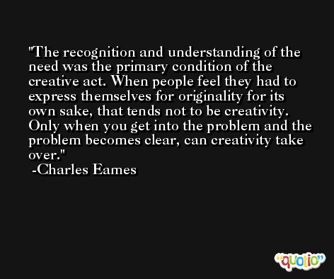 The recognition and understanding of the need was the primary condition of the creative act. When people feel they had to express themselves for originality for its own sake, that tends not to be creativity. Only when you get into the problem and the problem becomes clear, can creativity take over. -Charles Eames