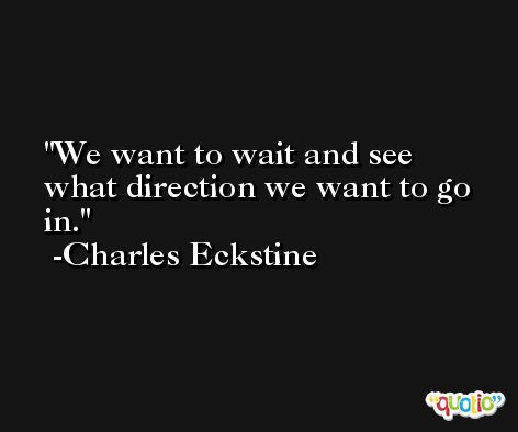 We want to wait and see what direction we want to go in. -Charles Eckstine