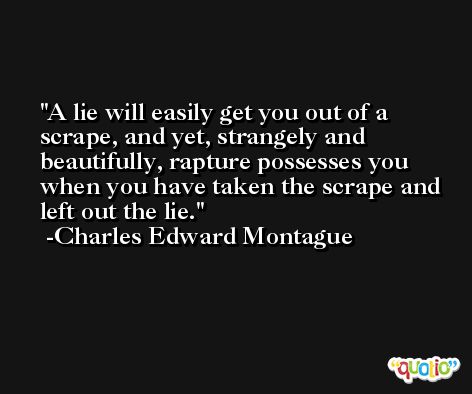 A lie will easily get you out of a scrape, and yet, strangely and beautifully, rapture possesses you when you have taken the scrape and left out the lie. -Charles Edward Montague